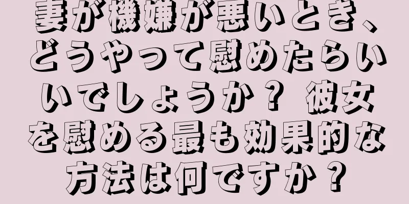 妻が機嫌が悪いとき、どうやって慰めたらいいでしょうか？ 彼女を慰める最も効果的な方法は何ですか？