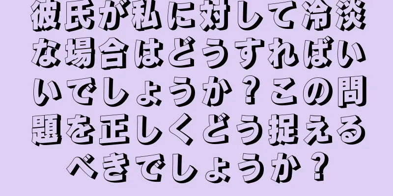 彼氏が私に対して冷淡な場合はどうすればいいでしょうか？この問題を正しくどう捉えるべきでしょうか？