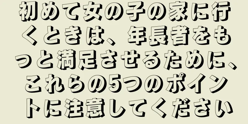初めて女の子の家に行くときは、年長者をもっと満足させるために、これらの5つのポイントに注意してください