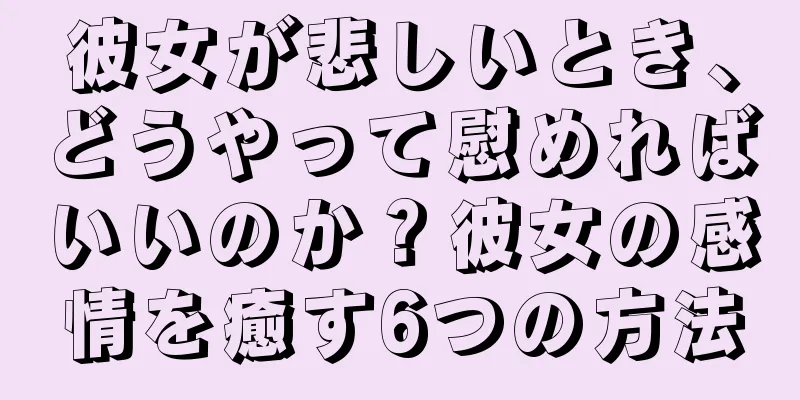 彼女が悲しいとき、どうやって慰めればいいのか？彼女の感情を癒す6つの方法
