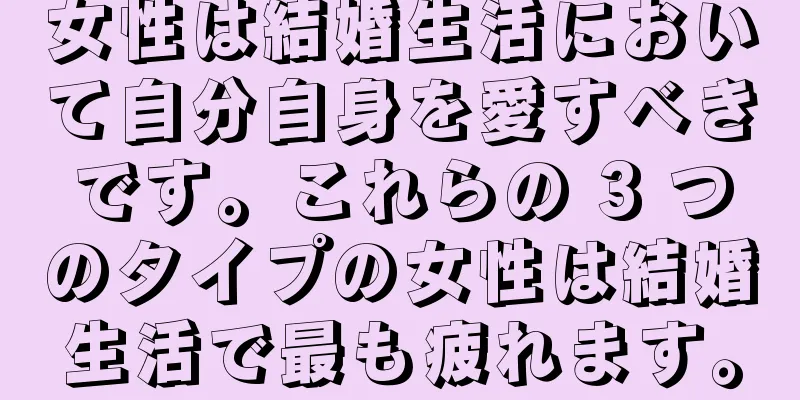 女性は結婚生活において自分自身を愛すべきです。これらの 3 つのタイプの女性は結婚生活で最も疲れます。