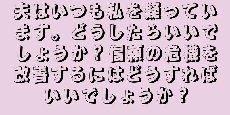 夫はいつも私を疑っています。どうしたらいいでしょうか？信頼の危機を改善するにはどうすればいいでしょうか？