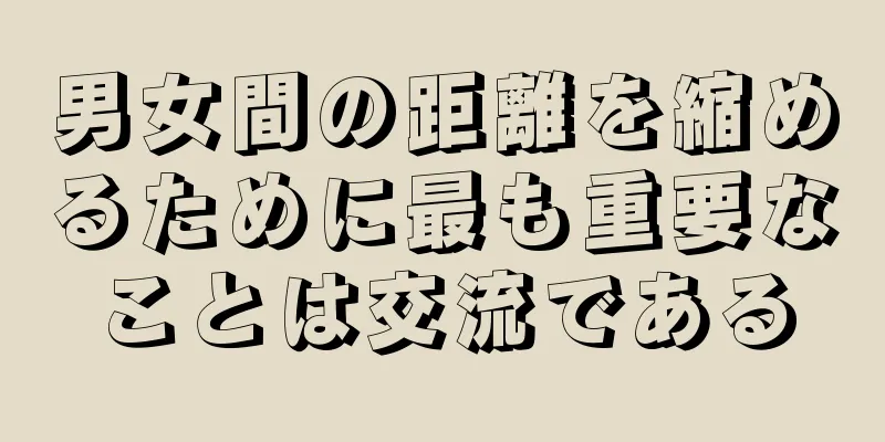 男女間の距離を縮めるために最も重要なことは交流である