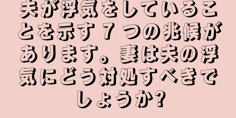 夫が浮気をしていることを示す 7 つの兆候があります。妻は夫の浮気にどう対処すべきでしょうか?