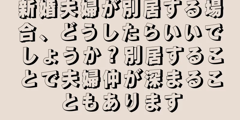 新婚夫婦が別居する場合、どうしたらいいでしょうか？別居することで夫婦仲が深まることもあります