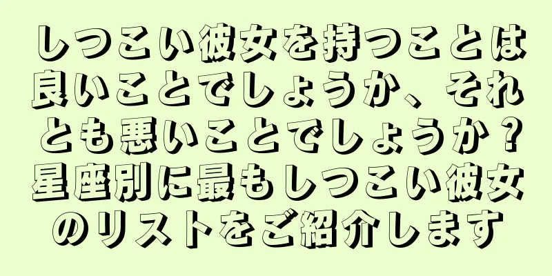 しつこい彼女を持つことは良いことでしょうか、それとも悪いことでしょうか？星座別に最もしつこい彼女のリストをご紹介します