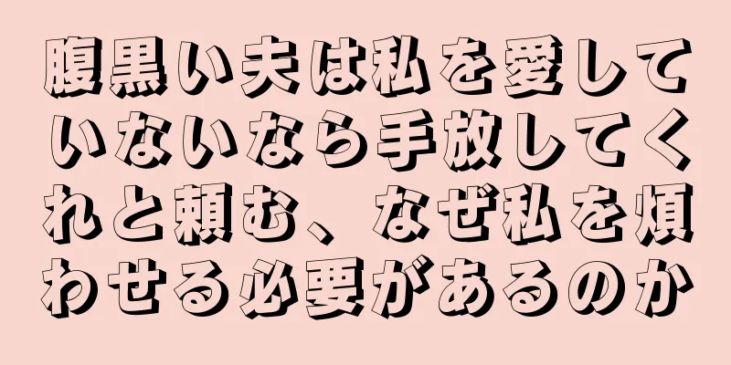 腹黒い夫は私を愛していないなら手放してくれと頼む、なぜ私を煩わせる必要があるのか