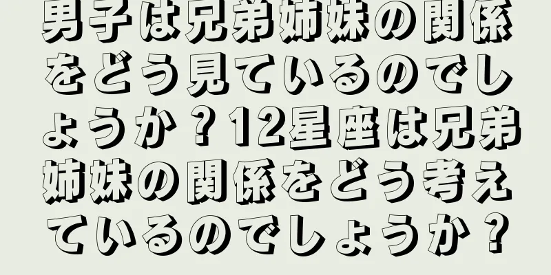 男子は兄弟姉妹の関係をどう見ているのでしょうか？12星座は兄弟姉妹の関係をどう考えているのでしょうか？