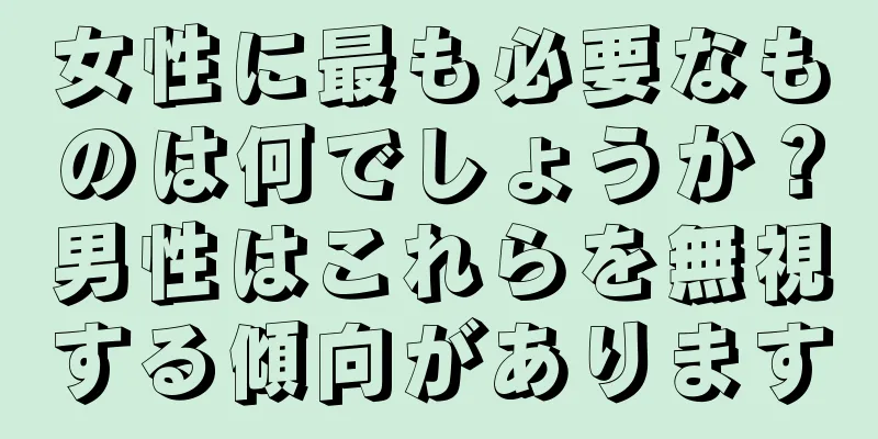 女性に最も必要なものは何でしょうか？男性はこれらを無視する傾向があります