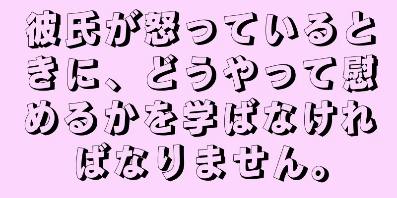 彼氏が怒っているときに、どうやって慰めるかを学ばなければなりません。