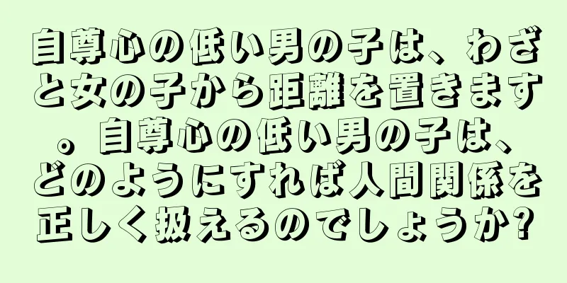 自尊心の低い男の子は、わざと女の子から距離を置きます。自尊心の低い男の子は、どのようにすれば人間関係を正しく扱えるのでしょうか?