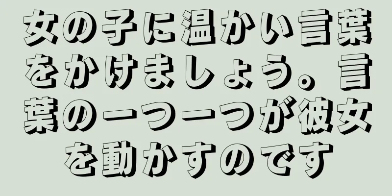 女の子に温かい言葉をかけましょう。言葉の一つ一つが彼女を動かすのです