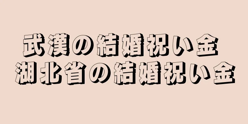武漢の結婚祝い金 湖北省の結婚祝い金