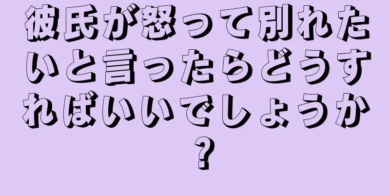 彼氏が怒って別れたいと言ったらどうすればいいでしょうか？