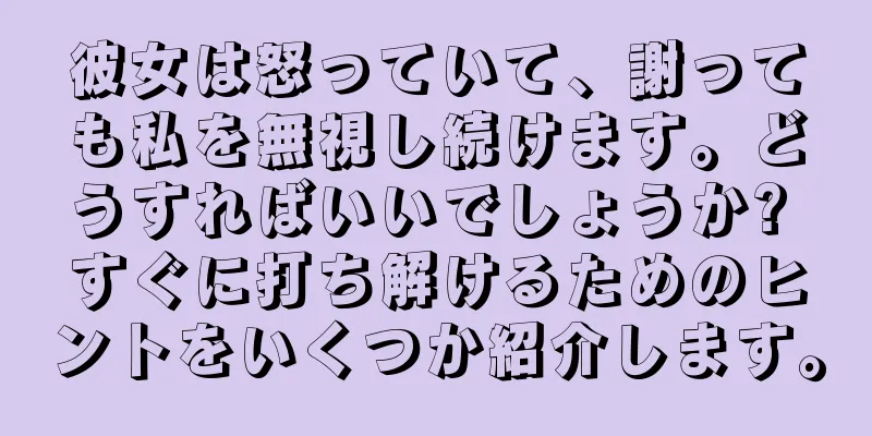 彼女は怒っていて、謝っても私を無視し続けます。どうすればいいでしょうか? すぐに打ち解けるためのヒントをいくつか紹介します。