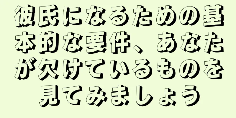 彼氏になるための基本的な要件、あなたが欠けているものを見てみましょう