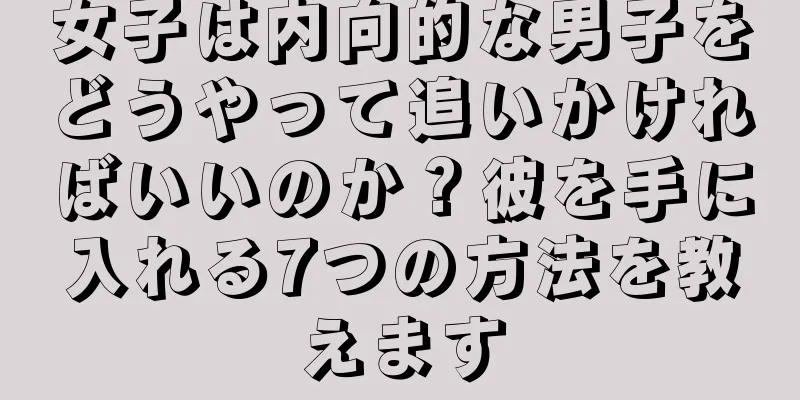 女子は内向的な男子をどうやって追いかければいいのか？彼を手に入れる7つの方法を教えます