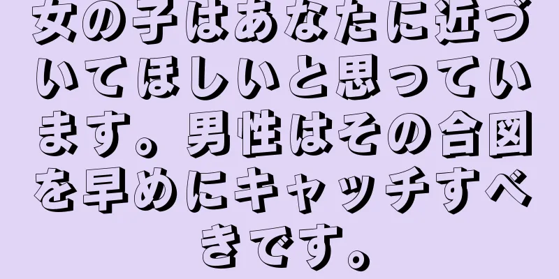 女の子はあなたに近づいてほしいと思っています。男性はその合図を早めにキャッチすべきです。