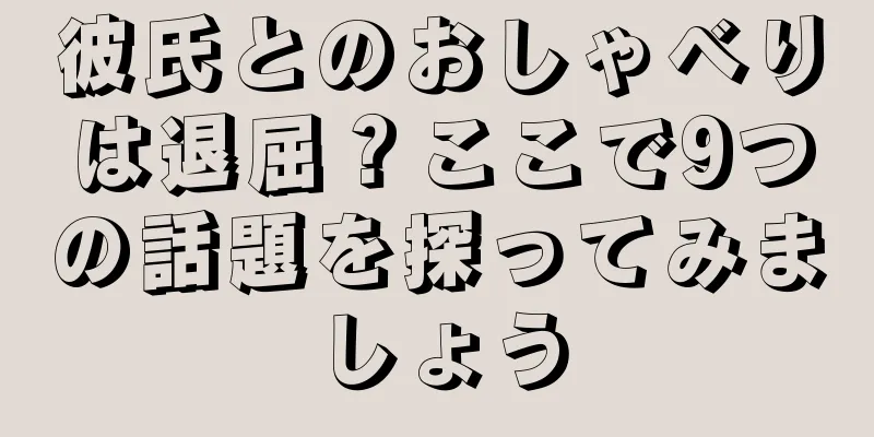 彼氏とのおしゃべりは退屈？ここで9つの話題を探ってみましょう