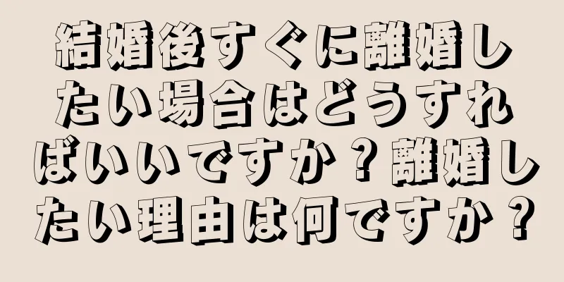 結婚後すぐに離婚したい場合はどうすればいいですか？離婚したい理由は何ですか？