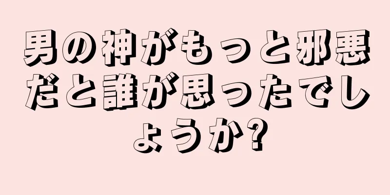 男の神がもっと邪悪だと誰が思ったでしょうか?