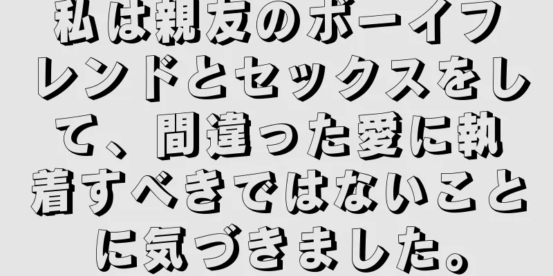 私は親友のボーイフレンドとセックスをして、間違った愛に執着すべきではないことに気づきました。