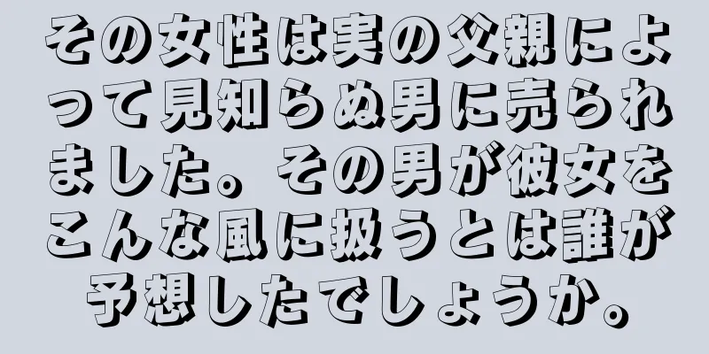 その女性は実の父親によって見知らぬ男に売られました。その男が彼女をこんな風に扱うとは誰が予想したでしょうか。
