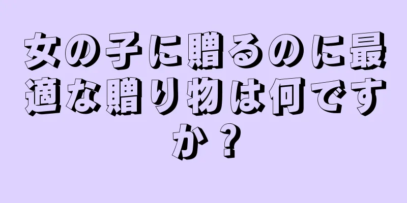 女の子に贈るのに最適な贈り物は何ですか？
