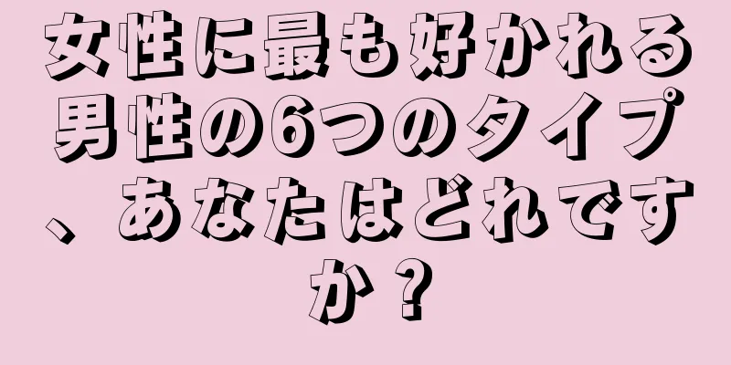 女性に最も好かれる男性の6つのタイプ、あなたはどれですか？
