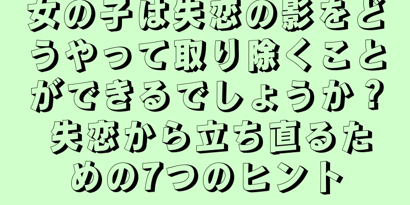 女の子は失恋の影をどうやって取り除くことができるでしょうか？ 失恋から立ち直るための7つのヒント