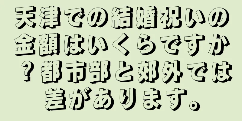 天津での結婚祝いの金額はいくらですか？都市部と郊外では差があります。