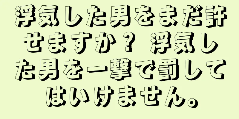 浮気した男をまだ許せますか？ 浮気した男を一撃で罰してはいけません。