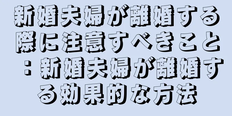 新婚夫婦が離婚する際に注意すべきこと：新婚夫婦が離婚する効果的な方法
