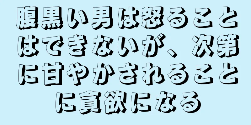 腹黒い男は怒ることはできないが、次第に甘やかされることに貪欲になる