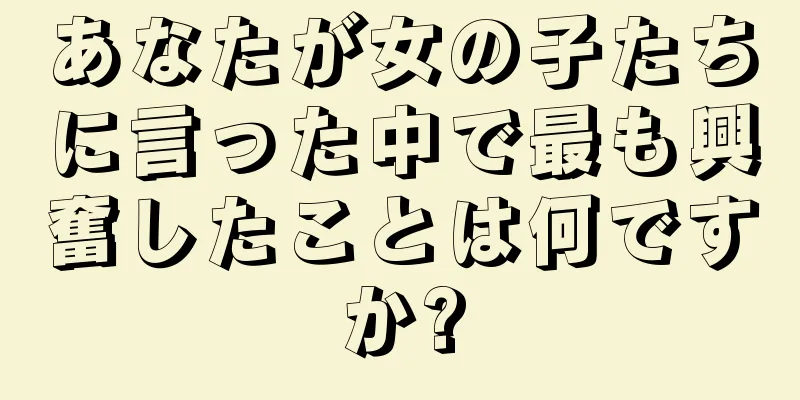 あなたが女の子たちに言った中で最も興奮したことは何ですか?