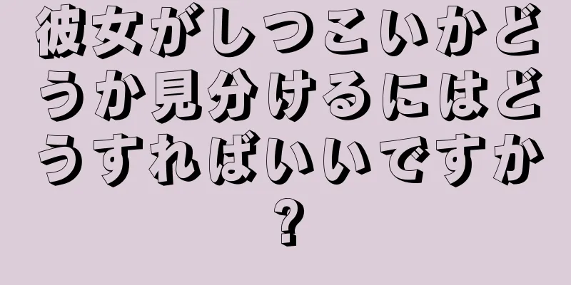 彼女がしつこいかどうか見分けるにはどうすればいいですか?
