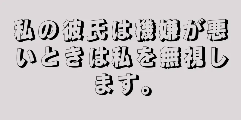私の彼氏は機嫌が悪いときは私を無視します。