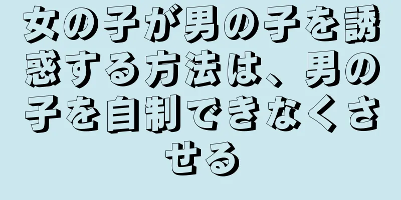 女の子が男の子を誘惑する方法は、男の子を自制できなくさせる