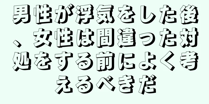男性が浮気をした後、女性は間違った対処をする前によく考えるべきだ