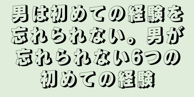 男は初めての経験を忘れられない。男が忘れられない6つの初めての経験