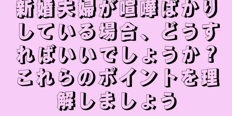 新婚夫婦が喧嘩ばかりしている場合、どうすればいいでしょうか？これらのポイントを理解しましょう