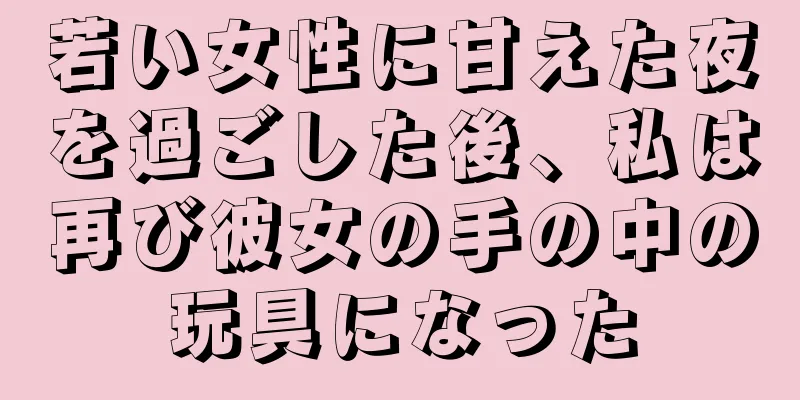若い女性に甘えた夜を過ごした後、私は再び彼女の手の中の玩具になった