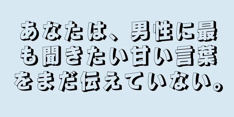 あなたは、男性に最も聞きたい甘い言葉をまだ伝えていない。