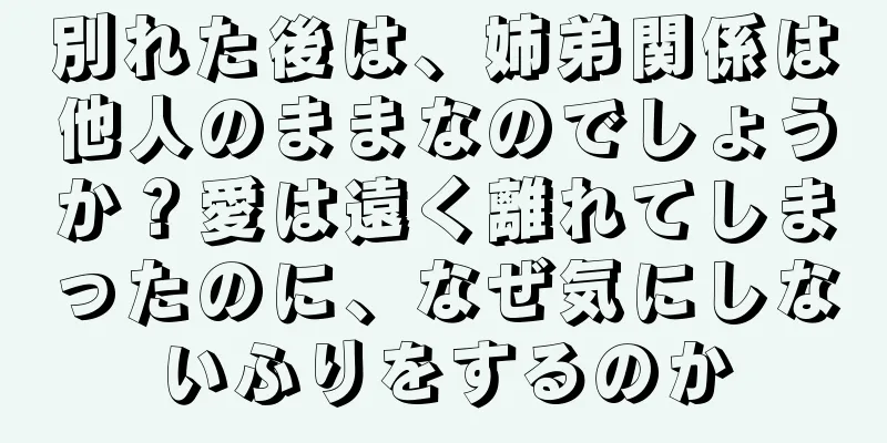 別れた後は、姉弟関係は他人のままなのでしょうか？愛は遠く離れてしまったのに、なぜ気にしないふりをするのか