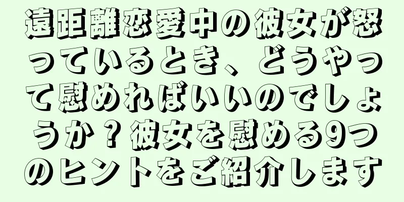 遠距離恋愛中の彼女が怒っているとき、どうやって慰めればいいのでしょうか？彼女を慰める9つのヒントをご紹介します
