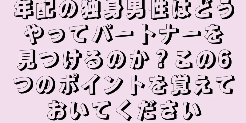 年配の独身男性はどうやってパートナーを見つけるのか？この6つのポイントを覚えておいてください