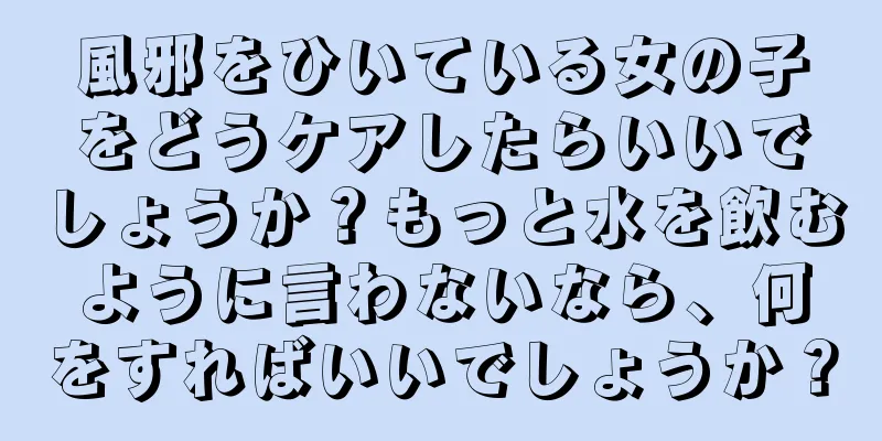 風邪をひいている女の子をどうケアしたらいいでしょうか？もっと水を飲むように言わないなら、何をすればいいでしょうか？