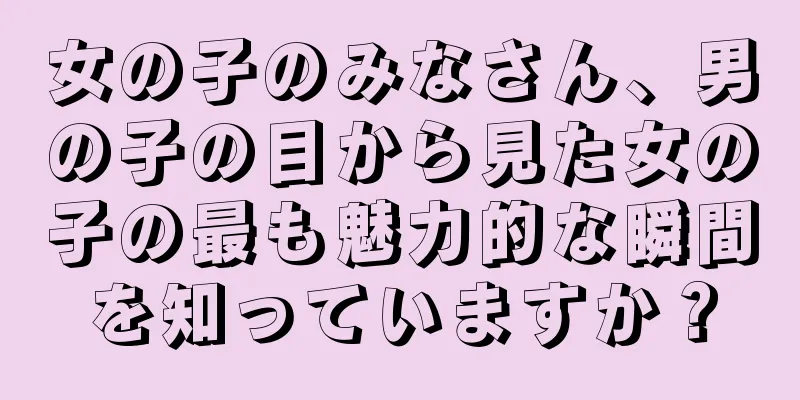 女の子のみなさん、男の子の目から見た女の子の最も魅力的な瞬間を知っていますか？