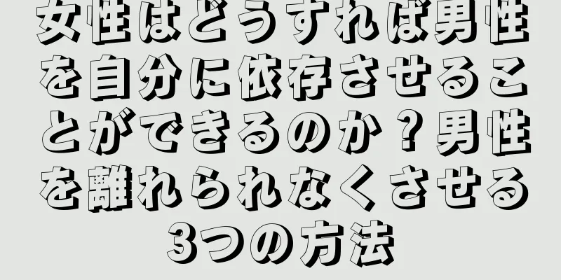 女性はどうすれば男性を自分に依存させることができるのか？男性を離れられなくさせる3つの方法