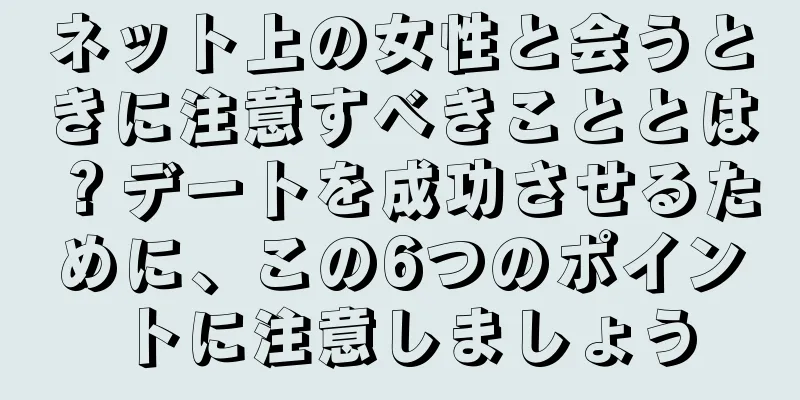 ネット上の女性と会うときに注意すべきこととは？デートを成功させるために、この6つのポイントに注意しましょう
